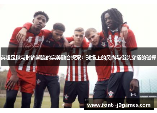 英超足球与时尚潮流的完美融合探索:球场上的风尚与街头穿搭的碰撞 英超足球与时尚潮流的完美融合探索:球场上的风尚与街头穿搭的碰撞