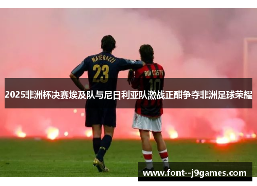 2025非洲杯决赛埃及队与尼日利亚队激战正酣争夺非洲足球荣耀