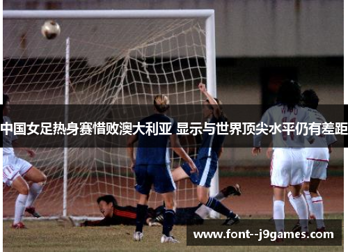 中国女足热身赛惜败澳大利亚 显示与世界顶尖水平仍有差距 中国女足热身赛惜败澳大利亚 显示与世界顶尖水平仍有差距